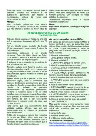 Pode ser, ainda, um recurso textual, pois é
bastante utilizado na literatura e na
publicidade, geralmente por facilitar a
memorização, embora às vezes seja
imperceptível ao leitor.
Atenção!
Não confundir palíndromo com versos
sotádicos. Os versos sotádicos são aqueles
que não alteram o sentido se forem lidos da

direita para a esquerda ou da esquerda para a
direita, mas sem desagrupar as letras que
formam palavras. Um exemplo de verbo
sotádico é o seguinte:
“Infelizmente morreram todos” = “Todos
morreram infelizmente”
Fonte:
http://www.infoescola.com/linguistica/palin
dromos/

AS NOVE RESPOSTAS DE UM SÁBIO!
TALES DE MILETO
Tales de Mileto nasceu em Tebas, no ano 625
a.C. e morreu em Atenas em 547 a.C., aos 78
anos.
Foi um filósofo grego, fundador da Escola
Jônica, considerado como um dos 7 sábios da
Grécia Antiga.
Matemático, astrônomo e um grande
pensador, Tales de Mileto viajou ao Egito,
onde realizou estudos e entrou em contato
com os mistérios da religião egípcia.
É atribuída a ele, a previsão de um eclipse do
Sol, no ano de 585 a.C.
Também realizou uma façanha incrível, seu
talento matemático era tão pouco comum que
conseguiu estabelecer com precisão a altura
das pirâmides, apenas medindo a sombra que
projetavam.
Alguém disse que foi o primeiro a dar uma
explicação lógica, para a ocorrência dos
eclipses. Destacou-se principalmente por seus
trabalhos em filosofia e matemática. Nesta última
ciência,
lhe
atribuem
as
primeiras
demonstrações de teoremas geométricos,
mediante o raciocínio lógico, e foi por estes
trabalhos que o consideram o pai da Geometria.
Foi o primeiro a sustentar que a Lua brilhava
pelo reflexo do Sol, e por conseguinte
determinou o número exato de dias, que
contém um ano.
Para provar que seu conhecimento teria
utilidade prática, afirmou que em um
determinado ano, a colheita de azeitonas
seria excepcional.
Então, ele arrendou a maioria das refinarias
de azeite de Mileto. Com esta manobra
ganhou um bom dinheiro, somente com o
propósito de fazer calar os que diziam que a
filosofia era um capricho dos ociosos.

As nove respostas de um Sábio
Um sofista se aproximou de Tales de Mileto e
tentou confundi-lo com as perguntas mais
difíceis. Mas o sábio de Mileto estava à altura
da prova, porque respondeu a todas as
perguntas sem a menor vacilação, e com a
maior exatidão.
1. O que é mais antigo?
– DEUS, porque sempre existiu.
2. O que é mais belo?
– O UNIVERSO, porque é a obra de Deus.
3. Qual é a maior de todas as coisas?
– O ESPAÇO, porque contém tudo do Criador.
4. O que é mais constante?
– A ESPERANÇA, porque permanece no
homem, mesmo depois de ter perdido tudo.
5. Qual é a melhor de todas as coisas?
– A VIRTUDE, porque sem ela não existiria
nada de bom.
6. Qual é a coisa mais rápida de todas?
– O PENSAMENTO, porque em menos de um
minuto, nos permite voar até o final do Universo.
7. Qual é a mais forte de todas as coisas?
– A NECESSIDADE, porque é com ela que o
homem enfrenta todos os perigos da vida.
8. O que é o mais fácil de todas as coisas?
– Dar CONSELHOS.
Mas quando chegou a nona pergunta, nosso
sábio falou um paradoxo. Deu uma resposta,
quiçá não entendida por seu mundano
interlocutor.
A pergunta foi esta:
9. O que é o mais difícil?
E o Sábio de Mileto replicou:
“Conhecer-se a si mesmo.”
http://mirianmachado.blogspot.com/2008/02/asnove-respostas-de-um-sbio.html#ixzz2hEdBUIuo

 