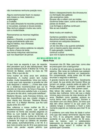 não inventamos nenhuma posição nova.
Sobre o desaparecimento dos dinossauros
e a formação das galáxias
não avançamos nada.
Roupas vão e voltam com as modas.
Governos fortes caem, outros se levantam,
países se dividem,
e as formigas e abelhas continuam
fiéis ao seu trabalho.

Alguns cosmonautas ficam no espaço
seis meses ou mais, testando a
engrenagem
e a solidão.
Em cada olimpíada há recordes previstos
e nos países, avanços e recuos sociais.
Mas nenhum pássaro mudou seu canto
com a modernidade.

Nada mudou em essência.
Reencenamos as mesmas tragédias
gregas,
relemos o Quixote, e a primavera
chega pontualmente cada ano.
Alguns hábitos, rios e florestas
se perderam.
Ninguém mais coloca cadeiras na calçada
ou toma a fresca da tarde,
mas temos máquinas velocíssimas
que nos dispensam de pensar.

Cantamos parabéns nas festas,
discutimos futebol na esquina,
morremos em estúpidos desastres
e volta e meia
um de nós olha o céu quando estrelado
com o mesmo pasmo das cavernas.
E cada geração, insolente,
continua a achar
que vive no ápice da história.

AS MULHERES DE 30
Mario Prata
O que mais as espanta é que, de repente,
elas percebem que já são balzaquianas. Mas
poucas balzacas leram A Mulher de Trinta, de
Honoré de Balzac, escrito há mais de 150
anos. Olhe o que ele diz:
'Uma mulher de trinta anos tem atrativos
irresistíveis. A mulher jovem tem muitas
ilusões, muita inexperiência. Uma nos instrui,
a outra quer tudo aprender e acredita ter dito
tudo despindo o vestido. (...) Entre elas duas
há a distância incomensurável que vai do
previsto ao imprevisto, da força à fraqueza. A
mulher de trinta anos satisfaz tudo, e a jovem,
sob pena de não sê-lo, nada pode satisfazer'.
Madame Bovary, outra francesa trintona, era
tão maravilhosa que seu criador chegou a
dizer diante dos tribunais: 'Madame Bovary
c'est moi'. E a Marilyn Monroe, que fez tudo
aquilo entre 30 e 40?
Mas voltemos a nossa mulher de 30, a
brasileira-tropicana, aquela que podemos
encontrar na frente das escolas pegando os
filhos ou num balcão de bar bebendo um
chope sozinha. Sim, a mulher de 30 bebe. A
mulher de 30 é morena. Quando resolve fazer
a besteira de tingir os cabelos de amarelohebe passa, automaticamente, a ter 40. E o
que mais encanta nas de 30 é que parece que
nunca vão perder aquele jeitinho que

trouxeram dos 20. Mas, para isso, como elas
se preocupam com a barriguinha!
A mulher de 30 está para se separar. Ou já se
separou. São raras as mulheres que passam
por esta faixa sem terminar um casamento.
Em compensação, ainda antes dos 40 elas
arrumam o segundo e definitivo.
A grande maioria tem dois filhos. Geralmente
um casal. As que ainda não tiveram filhos se
tornam um perigo, quando estão ali pelos 35.
Periga pegarem o primeiro quarentão que
encontrarem pela frente. Elas querem casar.
Elas talvez não saibam, mas são as mais
bonitas das mulheres. Acho até que a idade
mínima para concurso de miss deveria ser 30
anos. Desfilam como gazelas, embora eu
nunca tenha visto uma (gazela). Sorriem e
nos olham com uns olhos claros. Já notou que
elas têm olhos claros? E as que usam uns
cabelos longos e ondulados e ficam a todo
momento jogando as melenas para trás? É de
matar.
O problema com esta faixa de idade é achar
uma que não esteja terminando alguma tese
ou TCC. E eu pergunto: existe algo mais
excitante do que uma médica de 32 anos,
toda de branco, com o estetoscópio
balançando no decote de seu jaleco diante
daqueles hirtos seios? E mulher de 30
guiando jipe? Covardia.

 
