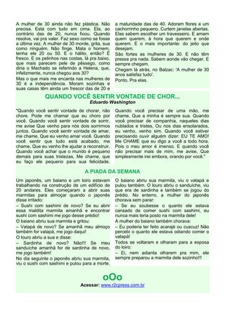 A mulher de 30 ainda não fez plástica. Não
precisa. Está com tudo em cima. Ela, ao
contrário das de 20, nunca ficou. Quando
resolve, vai pra valer. Faz sexo como se fosse
a última vez. A mulher de 30 morde, grita, sua
como ninguém. Não finge. Mata o homem,
tenha ele 20 ou 50. E o hálito, então? É
fresco. E os pelinhos nas costas, lá pra baixo,
que mais parecem pele de pêssego, como
diria o Machado se referindo a Helena, que,
infelizmente, nunca chegou aos 30?
Mas o que mais me encanta nas mulheres de
30 é a independência. Moram sozinhas e
suas casas têm ainda um frescor das de 20 e

a maturidade das de 40. Adoram flores e um
cachorrinho pequeno. Curtem janelas abertas.
Elas sabem escolher um travesseiro. E amam
quem querem, à hora que querem e onde
querem. E o mais importante: do jeito que
desejam.
São fortes as mulheres de 30. E não têm
pressa pra nada. Sabem aonde vão chegar. E
sempre chegam.
Chegam lá atrás, no Balzac: 'A mulher de 30
anos satisfaz tudo'.
Ponto. Pra elas.

QUANDO VOCÊ SENTIR VONTADE DE CHOR...
Eduardo Washington
"Quando você sentir vontade de chorar, não
chore. Pode me chamar que eu choro por
você. Quando você sentir vontade de sorrir,
me avise Que venho para nós dois sorrirmos
juntos. Quando você sentir vontade de amar,
me chame, Que eu venho amar você. Quando
você sentir que tudo está acabado, me
chame, Que eu venho lhe ajudar a reconstruir.
Quando você achar que o mundo é pequeno
demais para suas tristezas, Me chame, que
eu faço ele pequeno para sua felicidade.

Quando você precisar de uma mão, me
chame, Que a minha é sempre sua. Quando
você precisar de companhia, naqueles dias
nublados e tristes, Ou nos dias ensolarados,
eu venho, venho sim. Quando você estiver
precisando ouvir alguém dizer: EU TE AMO!
Me CHAME que eu digo a você a todo hora.
Pois o meu amor é imenso. E quando você
não precisar mais de mim, me avise, Que
simplesmente irei embora, orando por você."

A PIADA DA SEMANA
Um japonês, um baiano e um loiro estavam
trabalhando na construção de um edifício de
20 andares. Eles começaram a abrir suas
marmitas para almoçar quando o japonês
disse irritado:
– Sushi com sashimi de novo? Se eu abrir
essa maldita marmita amanhã e encontrar
sushi com sashimi me jogo desse prédio!
O baiano abriu sua marmita e gritou:
– Vatapá de novo? Se amanhã meu almoço
também for vatapá, me jogo daqui!
O louro abriu a sua e disse:
– Sardinha de novo? Não!!! Se meu
sanduíche amanhã for de sardinha de novo,
me jogo também!
No dia seguinte o japonês abriu sua marmita,
viu o sushi com sashimi e pulou para a morte.

O baiano abriu sua marmita, viu o vatapá e
pulou também. O louro abriu o sanduíche, viu
que era de sardinha e também se jogou do
prédio. No enterro, a mulher do japonês
chorava sem parar:
– Se eu soubesse o quanto ele estava
cansado de comer sushi com sashimi, eu
nunca mais teria posto na marmita dele!
A mulher do baiano também chorava:
– Eu poderia ter feito acarajé ou cuscuz! Não
percebi o quanto ele estava odiando comer o
vatapá!
Todos se voltaram e olharam para a esposa
do loiro:
– Ei, nem adianta olharem pra mim, ele
sempre preparou a marmita dele sozinho!!!

oOo
Acessar: www.r2cpress.com.br

 