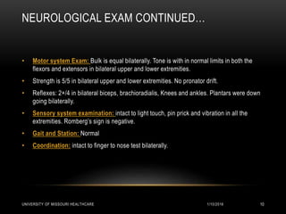 NEUROLOGICAL EXAM CONTINUED…
• Motor system Exam: Bulk is equal bilaterally. Tone is with in normal limits in both the
flexors and extensors in bilateral upper and lower extremities.
• Strength is 5/5 in bilateral upper and lower extremities. No pronator drift.
• Reflexes: 2+/4 in bilateral biceps, brachioradialis, Knees and ankles. Plantars were down
going bilaterally.
• Sensory system examination: intact to light touch, pin prick and vibration in all the
extremities. Romberg’s sign is negative.
• Gait and Station: Normal
• Coordination: intact to finger to nose test bilaterally.
1/10/2016UNIVERSITY OF MISSOURI HEALTHCARE 10
 