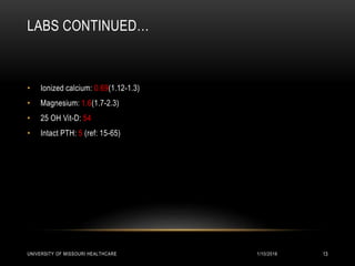 LABS CONTINUED…
• Ionized calcium: 0.69(1.12-1.3)
• Magnesium: 1.6(1.7-2.3)
• 25 OH Vit-D: 54
• Intact PTH: 5 (ref: 15-65)
1/10/2016UNIVERSITY OF MISSOURI HEALTHCARE 13
 