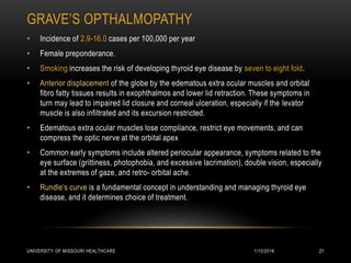 GRAVE’S OPTHALMOPATHY
1/10/2016UNIVERSITY OF MISSOURI HEALTHCARE 21
• Incidence of 2.9-16.0 cases per 100,000 per year
• Female preponderance.
• Smoking increases the risk of developing thyroid eye disease by seven to eight fold.
• Anterior displacement of the globe by the edematous extra ocular muscles and orbital
fibro fatty tissues results in exophthalmos and lower lid retraction. These symptoms in
turn may lead to impaired lid closure and corneal ulceration, especially if the levator
muscle is also infiltrated and its excursion restricted.
• Edematous extra ocular muscles lose compliance, restrict eye movements, and can
compress the optic nerve at the orbital apex
• Common early symptoms include altered periocular appearance, symptoms related to the
eye surface (grittiness, photophobia, and excessive lacrimation), double vision, especially
at the extremes of gaze, and retro- orbital ache.
• Rundle’s curve is a fundamental concept in understanding and managing thyroid eye
disease, and it determines choice of treatment.
 