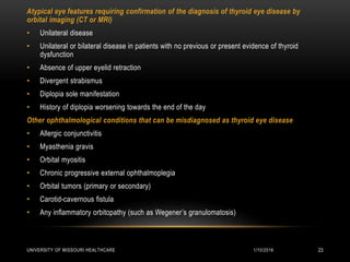 1/10/2016UNIVERSITY OF MISSOURI HEALTHCARE 23
Atypical eye features requiring confirmation of the diagnosis of thyroid eye disease by
orbital imaging (CT or MRI)
• Unilateral disease
• Unilateral or bilateral disease in patients with no previous or present evidence of thyroid
dysfunction
• Absence of upper eyelid retraction
• Divergent strabismus
• Diplopia sole manifestation
• History of diplopia worsening towards the end of the day
Other ophthalmological conditions that can be misdiagnosed as thyroid eye disease
• Allergic conjunctivitis
• Myasthenia gravis
• Orbital myositis
• Chronic progressive external ophthalmoplegia
• Orbital tumors (primary or secondary)
• Carotid-cavernous fistula
• Any inflammatory orbitopathy (such as Wegener’s granulomatosis)
 