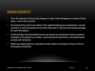 MANAGEMENT
1/10/2016UNIVERSITY OF MISSOURI HEALTHCARE 24
• Once the diagnosis of thyroid eye disease is made, initial management consists of three
steps, in this order of priority:
• Ensuring that the patient has neither of the sight threatening eye complications: corneal
ulceration or optic neuropathy during which high dose IV Steroid pulse therapy salvages
the optic Neuropathy.
• Avoiding factors that exacerbate thyroid eye disease by introducing smoking cessation
strategies (if the patient is a smoker), correcting thyroid dysfunction, and protecting the
corneas with lubricants.
• Referring suitable patients to specialist centers based on European Group on Graves’
Orbitopathy (EUGOGO)
 