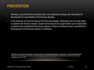 PREVENTION
1/10/2016UNIVERSITY OF MISSOURI HEALTHCARE 25
• Smoking, uncontrolled thyroid dysfunction, and radioiodine therapy are risk factors for
development or exacerbation of thyroid eye disease.
• In the absence of clinical evidence of thyroid eye disease, radioiodine can be used safely
in patients with Graves’ disease. Expert advice should be sought before use of radioiodine
in patients with established thyroid eye disease. Passive smoking may be a risk factor for
development of thyroid eye disease in childhood.
Petros Perros, consultant endocrinologist1, Christopher Neoh, consultant ophthalmologist2, Jane Dickinson, consultant ophthalmologist2
1Department of Endocrinology, Royal Victoria Infirmary, Newcastle upon Tyne NE1 4LP 2Department of Ophthalmology, Royal Victoria Infirmary,
Newcastle upon Tyne NE1 4LP
 