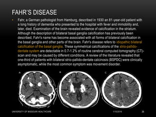 FAHR’S DISEASE
• Fahr, a German pathologist from Hamburg, described in 1930 an 81-year-old patient with
a long history of dementia who presented to the hospital with fever and immobility and,
later, died. Examination of the brain revealed evidence of calcification in the striatum.
Although the description of bilateral basal ganglia calcification has previously been
described, Fahr's name has become associated with all forms of bilateral calcification in
the basal ganglia and other parts of the brain. Fahr's disease refers to idiopathic bilateral
calcification of the basal ganglia. These symmetrical calcifications of the strio-pallido-
dentate system are detectable in 0.7-1.2% of routine cerebral computed tomography (CT)-
scan and may be caused by different conditions. A review of the literature revealed that
one-third of patients with bilateral strio-pallido-dentate calcinosis (BSPDC) were clinically
asymptomatic, while the most common symptom was movement disorder.
1/10/2016UNIVERSITY OF MISSOURI HEALTHCARE 26
 