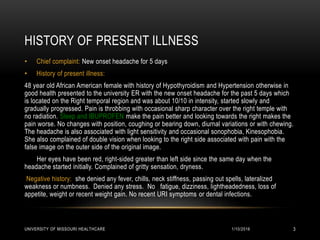 HISTORY OF PRESENT ILLNESS
• Chief complaint: New onset headache for 5 days
• History of present illness:
48 year old African American female with history of Hypothyroidism and Hypertension otherwise in
good health presented to the university ER with the new onset headache for the past 5 days which
is located on the Right temporal region and was about 10/10 in intensity, started slowly and
gradually progressed. Pain is throbbing with occasional sharp character over the right temple with
no radiation. Sleep and IBUPROFEN make the pain better and looking towards the right makes the
pain worse. No changes with position, coughing or bearing down, diurnal variations or with chewing.
The headache is also associated with light sensitivity and occasional sonophobia, Kinesophobia.
She also complained of double vision when looking to the right side associated with pain with the
false image on the outer side of the original image.
Her eyes have been red, right-sided greater than left side since the same day when the
headache started initially. Complained of gritty sensation, dryness.
Negative history: she denied any fever, chills, neck stiffness, passing out spells, lateralized
weakness or numbness. Denied any stress. No fatigue, dizziness, lightheadedness, loss of
appetite, weight or recent weight gain. No recent URI symptoms or dental infections.
1/10/2016UNIVERSITY OF MISSOURI HEALTHCARE 3
 