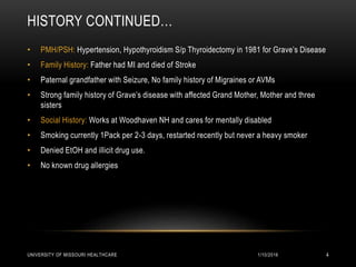 HISTORY CONTINUED…
• PMH/PSH: Hypertension, Hypothyroidism S/p Thyroidectomy in 1981 for Grave’s Disease
• Family History: Father had MI and died of Stroke
• Paternal grandfather with Seizure, No family history of Migraines or AVMs
• Strong family history of Grave’s disease with affected Grand Mother, Mother and three
sisters
• Social History: Works at Woodhaven NH and cares for mentally disabled
• Smoking currently 1Pack per 2-3 days, restarted recently but never a heavy smoker
• Denied EtOH and illicit drug use.
• No known drug allergies
1/10/2016UNIVERSITY OF MISSOURI HEALTHCARE 4
 