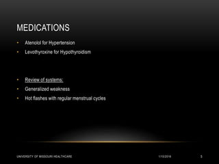 MEDICATIONS
• Atenolol for Hypertension
• Levothyroxine for Hypothyroidism
• Review of systems:
• Generalized weakness
• Hot flashes with regular menstrual cycles
1/10/2016UNIVERSITY OF MISSOURI HEALTHCARE 5
 