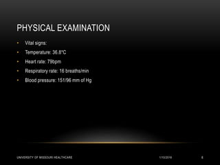 PHYSICAL EXAMINATION
• Vital signs:
• Temperature: 36.8*C
• Heart rate: 79bpm
• Respiratory rate: 16 breaths/min
• Blood pressure: 151/96 mm of Hg
1/10/2016UNIVERSITY OF MISSOURI HEALTHCARE 6
 