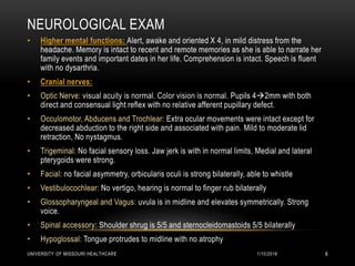 NEUROLOGICAL EXAM
• Higher mental functions: Alert, awake and oriented X 4, in mild distress from the
headache. Memory is intact to recent and remote memories as she is able to narrate her
family events and important dates in her life. Comprehension is intact. Speech is fluent
with no dysarthria.
• Cranial nerves:
• Optic Nerve: visual acuity is normal. Color vision is normal. Pupils 42mm with both
direct and consensual light reflex with no relative afferent pupillary defect.
• Occulomotor, Abducens and Trochlear: Extra ocular movements were intact except for
decreased abduction to the right side and associated with pain. Mild to moderate lid
retraction, No nystagmus.
• Trigeminal: No facial sensory loss. Jaw jerk is with in normal limits, Medial and lateral
pterygoids were strong.
• Facial: no facial asymmetry, orbicularis oculi is strong bilaterally, able to whistle
• Vestibulocochlear: No vertigo, hearing is normal to finger rub bilaterally
• Glossopharyngeal and Vagus: uvula is in midline and elevates symmetrically. Strong
voice.
• Spinal accessory: Shoulder shrug is 5/5 and sternocleidomastoids 5/5 bilaterally
• Hypoglossal: Tongue protrudes to midline with no atrophy
1/10/2016UNIVERSITY OF MISSOURI HEALTHCARE 8
 