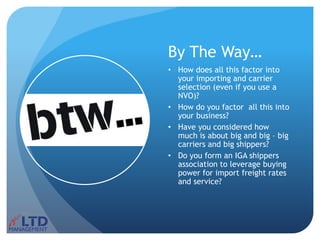 By The Way…
• How does all this factor into
your importing and carrier
selection (even if you use a
NVO)?
• How do you factor all this into
your business?
• Have you considered how
much is about big and big – big
carriers and big shippers?
• Do you form an IGA shippers
association to leverage buying
power for import freight rates
and service?
 