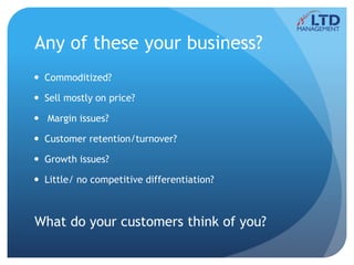 Any of these your business?
 Commoditized?
 Sell mostly on price?
 Margin issues?
 Customer retention/turnover?
 Growth issues?
 Little/ no competitive differentiation?
What do your customers think of you?
 