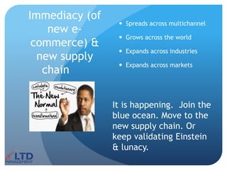 Immediacy (of
new e-
commerce) &
new supply
chain
 Spreads across multichannel
 Grows across the world
 Expands across industries
 Expands across markets
It is happening. Join the
blue ocean. Move to the
new supply chain. Or
keep validating Einstein
& lunacy.
 