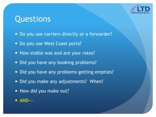 Questions
 Do you use carriers directly or a forwarder?
 Do you use West Coast ports?
 How stable was and are your rates?
 Did you have any booking problems?
 Did you have any problems getting empties?
 Did you make any adjustments? When?
 How did you make out?
 AND---
 