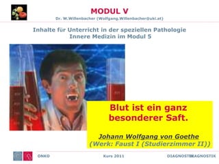 ONKO Kurs 2011 DIAGNOSTIK
MODUL V
Dr. W.Willenbacher (Wolfgang.Willenbacher@uki.at)
Inhalte für Unterricht in der speziellen Pathologie
Innere Medizin im Modul 5
ONKO DIAGNOSTIK
Inhalte für Unterricht in der speziellen Pathologie
Innere Medizin im Modul 5
Blut ist ein ganz
besonderer Saft.
Johann Wolfgang von Goethe
(Werk: Faust I (Studierzimmer II))
 