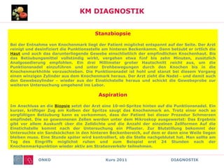 ONKO Kurs 2011 DIAGNOSTIK
KM DIAGNOSTIK
Stanzbiopsie
Bei der Entnahme von Knochenmark liegt der Patient möglichst entspannt auf der Seite. Der Arzt
reinigt und desinfiziert die Punktionsstelle am hinteren Beckenkamm. Dann betäubt er örtlich die
Haut und auch das darunterliegende Gewebe einschließlich der empfindlichen Knochenhaut. Bis
das Betäubungsmittel vollständig wirkt, vergehen etwa fünf bis zehn Minuten, zusätzlich
Analgosedierung empfohlen. Ein drei Millimeter großer Hautschnitt reicht aus, um die
Punktionsnadel einzuführen und unter Drehbewegungen durch den Knochen bis in die
Knochenmarkhöhle vorzuschieben. Die Punktionsnadel ist hohl und stanzt bei diesem Vorgang
einen winzigen Zylinder aus dem Knochenmark heraus. Der Arzt zieht die Nadel – und damit auch
den Gewebezylinder – wieder aus der Einstichstelle heraus und schickt die Gewebeprobe zur
weiteren Untersuchung umgehend ins Labor.
Aspiration
Im Anschluss an die Biopsie setzt der Arzt eine 10-ml-Spritze hinten auf die Punktionsnadel. Ein
kurzer, kräftiger Zug am Kolben der Spritze saugt das Knochenmark an. Trotz einer noch so
sorgfältigen Betäubung kann es vorkommen, dass der Patient bei dieser Prozedur Schmerzen
empfindet. Die so gewonnenen Zellen werden unter dem Mikroskop ausgewertet: Das Ergebnis
gibt vor allem Auskunft über die Zelldichte und die Anzahl der einzelnen Zellformen Auf die
Einstichstelle kommt nach der Untersuchung ein Pflaster. Zur Blutstillung bekommt der
Untersuchte ein Sandsäckchen in den hinteren Beckenbereich, auf dem er dann eine Weile liegen
bleiben muss. Eine Stunde später wird kontrolliert, ob die Stelle nachgeblutet hat. Man sollte am
Tag des Eingriffs möglichst ruhen und zum Beispiel erst 24 Stunden nach der
Knochenmarkpunktion wieder aktiv am Straßenverkehr teilnehmen.
 