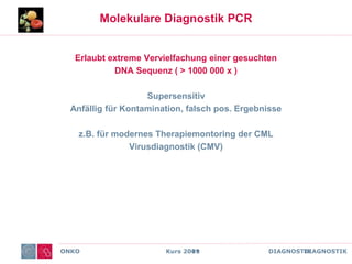 ONKO Kurs 2011 DIAGNOSTIK
Molekulare Diagnostik PCR
Erlaubt extreme Vervielfachung einer gesuchten
DNA Sequenz ( > 1000 000 x )
Supersensitiv
Anfällig für Kontamination, falsch pos. Ergebnisse
z.B. für modernes Therapiemontoring der CML
Virusdiagnostik (CMV)
ONKO Kurs 2009 DIAGNOSTIK
 