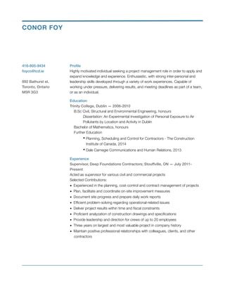 Proﬁle
Highly motivated individual seeking a project management role in order to apply and
expand knowledge and experience. Enthusiastic, with strong inter-personal and
leadership skills developed through a variety of work experiences. Capable of
working under pressure, delivering results, and meeting deadlines as part of a team,
or as an individual.
Education
Trinity College, Dublin — 2006-2010
B.Sc Civil, Structural and Environmental Engineering, honours  
	 Dissertation: An Experimental Investigation of Personal Exposure to Air 	
	 Pollutants by Location and Activity in Dublin 
Bachelor of Mathematics, honours 
Further Education 
	 ▪ Planning, Scheduling and Control for Contractors - The Construction 	
	 Institute of Canada, 2014 
	 ▪ Dale Carnegie Communications and Human Relations, 2013
Experience
Supervisor, Deep Foundations Contractors; Stouffville, ON — July 2011-
Present
Acted as supervisor for various civil and commercial projects 
Selected Contributions: 
▪ Experienced in the planning, cost-control and contract management of projects 
▪ Plan, facilitate and coordinate on-site improvement measures 
▪ Document site progress and prepare daily work reports 
▪ Efﬁcient problem-solving regarding operational-related issues 
▪ Deliver project results within time and ﬁscal constraints 
▪ Proﬁcient analyzation of construction drawings and speciﬁcations 
▪ Provide leadership and direction for crews of up to 20 employees 
▪ Three years on largest and most valuable project in company history 
▪ Maintain positive professional relationships with colleagues, clients, and other  
contractors
!
416-805-9434
foyco@tcd.ie
!
892 Bathurst st.
Toronto, Ontario
M5R 3G3
CONOR FOY
 
