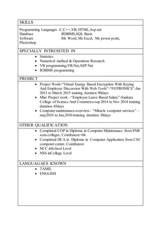 SKILLS
Programming Languages :C,C++,VB, HTML,Asp.net
Database :RDBMS,SQL Basic
Software :Ms Word, Ms Excel, Ms power point,
Photoshop
SPECIALLY INTRESSTED IN
 Statistics
 Numerical method & Operations Research
 VB programming,VB.Net,ASP.Net
 RDBMS programming
PROJRCT
 Project Work-“Virtual Energy Based Encryption With Keying
And Employee Discussion With Web Tools”-“FOTRONICS”-Jan
2015 to March 2015 training duration 90days
 Mini Project work –“Employee Leave Based Salary”-Sankara
College of Science And Commerce-sep 2014 to Nov 2014 training
duration 45days
 Computer maintenance-overview- “Miracle computer services” –
may2010 to Jun,2010-training duration 30days
OTHER QUALIFICATION
 Completed COP in Diploma in Computer Maintenance from SNR
sons colleges, Coimbatore=04.
 Completed DCA in Diploma in Computer Application from CSC
computer center, Coimbatore
 NCC inSchool Level
 NSS inCollege Level
LANGUAGAES KNOWN
 TAMIL
 ENGLISH
 