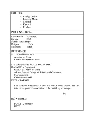 HOBBIES
 Playing Cricket
 Listening Music
 Chatting
 Kabbadi
 Reading
PERSONAL DATA
Date Of Birth : 20/Jan/1992
Gender : Male
Marital Status: Single
Religion : Hindu
Nationality : Indian
REFERENCE
MR.S.Dineshkumar MCA,
Assistant professor,
Contact no:+91 99523 44969
MR. S.Nithyanandh MCA., MBA., PGDIB.,
Head of MCA Department
Contact no:+91 97503 18331
Address:Sankara College of Science And Commerce,
Saravanampatti,
Coimbatore-641035.
DECLARATION
I am confident of my ability to work in a team. I hereby declare that the
information provided above is true to the bestof my knowledge.
by
(GOWTHAM.S)
PLACE : Coimbatore
DATE :
 