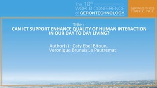 Title	:	
	CAN	ICT	SUPPORT	ENHANCE	QUALITY	OF	HUMAN	INTERACTION	
	IN	OUR	DAY	TO	DAY	LIVING?	
	
	
Author(s)	:	Caty	Ebel	Bitoun,	
	 		Veronique	Brunais	Le	Pautremat	
			
	
	
	
	
	
	
	
	
	
	
	
Contact details:
email : caty.ebelbitoun@acvfit.com or veronique.brunais@acvfit.com
tel: +33684153008
 