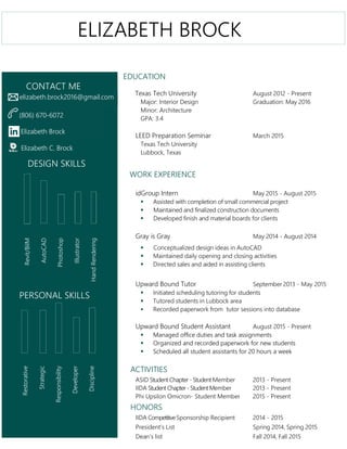EDUCATION
Texas Tech University August 2012 - Present
Major: Interior Design Graduation: May 2016
Minor: Architecture
GPA: 3.4
LEED Preparation Seminar March 2015
Texas Tech University
Lubbock, Texas
WORK EXPERIENCE
idGroup Intern May 2015 - August 2015
 Assisted with completion of small commercial project
 Maintained and finalized construction documents
 Developed finish and material boards for clients
Gray is Gray May 2014 - August 2014
 Conceptualized design ideas in AutoCAD
 Maintained daily opening and closing activities
 Directed sales and aided in assisting clients
Upward Bound Tutor September 2013 - May 2015
 Initiated scheduling tutoring for students
 Tutored students in Lubbock area
 Recorded paperwork from tutor sessions into database
Upward Bound Student Assistant August 2015 - Present
 Managed office duties and task assignments
 Organized and recorded paperwork for new students
 Scheduled all student assistants for 20 hours a week
ACTIVITIES
ASID StudentChapter - Student Member 2013 - Present
IIDA StudentChapter- StudentMember 2013 - Present
Phi Upsilon Omicron- Student Member 2015 - Present
HONORS
IIDA CompetitiveSponsorship Recipient 2014 - 2015
President’s List Spring 2014, Spring 2015
Dean’s list Fall 2014, Fall 2015
elizabeth.brock2016@gmail.com
(806) 670-6072
Elizabeth Brock
Elizabeth C. Brock
Restorative
Strategic
Responsibility
Developer
Discipline
PERSONAL SKILLS
DESIGN SKILLS
CONTACT ME
Revit/BiIM
AutoCAD
Photoshop
Illustrator
HandRendering
ELIZABETH BROCK
 
