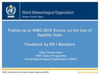 WMO
Follow-up to WMO 2012 Survey on the Use of
Satellite Data:
Feedback by RA I Members
Gillie Cheelo-Intern
WMO Space Programme
World Meteorological Organization (WMO)
WMO; Observation and Information System Department (OBS)
 