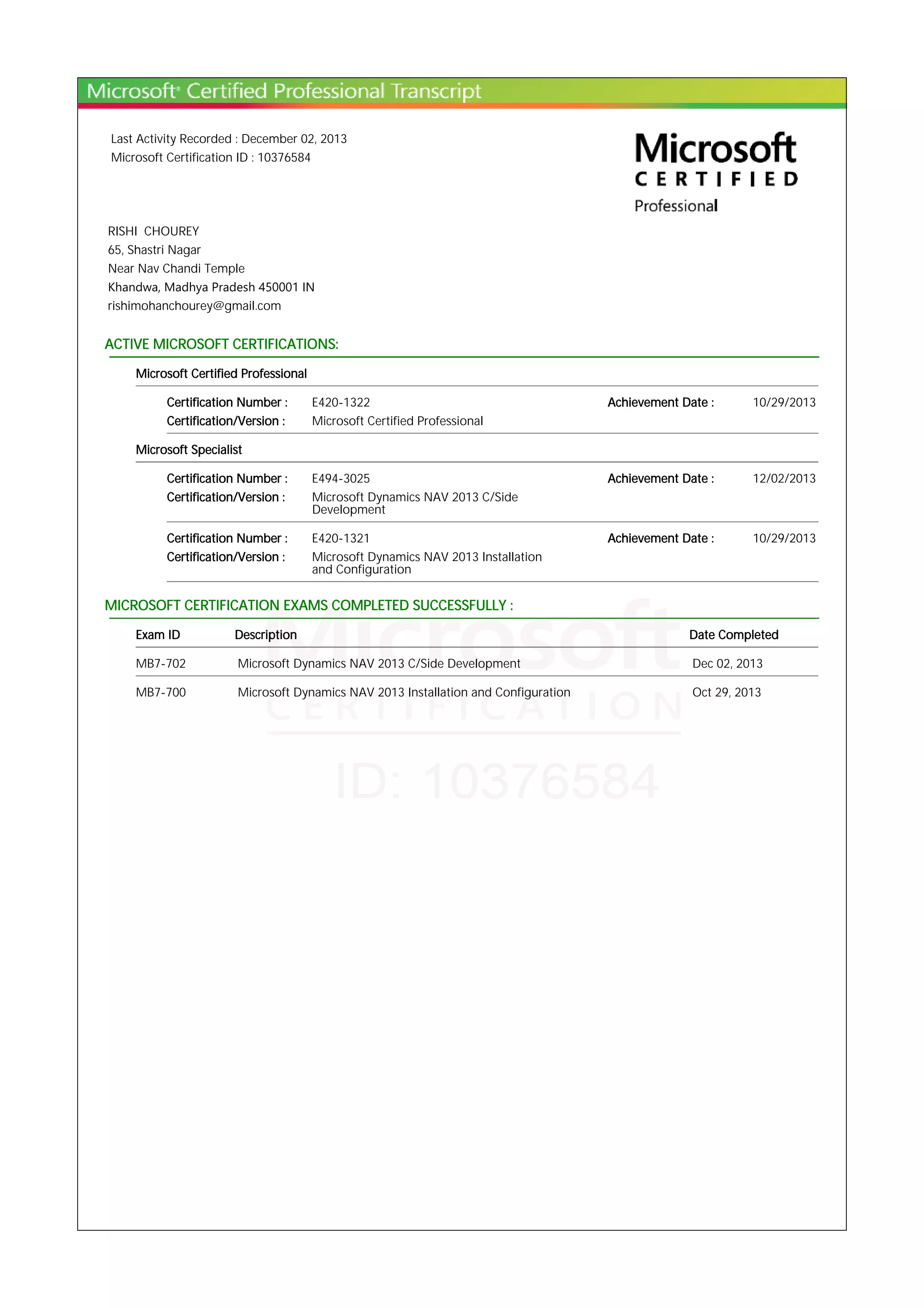 Last Activity Recorded : December 02, 2013
Microsoft Certification ID : 10376584
RISHI CHOUREY
65, Shastri Nagar
Near Nav Chandi Temple
Khandwa, Madhya Pradesh 450001 IN
rishimohanchourey@gmail.com
ACTIVE MICROSOFT CERTIFICATIONS:
Microsoft Certified Professional
Certification Number : E420-1322 Achievement Date : 10/29/2013
Certification/Version : Microsoft Certified Professional
Microsoft Specialist
Certification Number : E494-3025 Achievement Date : 12/02/2013
Certification/Version : Microsoft Dynamics NAV 2013 C/Side
Development
Certification Number : E420-1321 Achievement Date : 10/29/2013
Certification/Version : Microsoft Dynamics NAV 2013 Installation
and Configuration
MICROSOFT CERTIFICATION EXAMS COMPLETED SUCCESSFULLY :
Exam ID Description Date Completed
MB7-702 Microsoft Dynamics NAV 2013 C/Side Development Dec 02, 2013
MB7-700 Microsoft Dynamics NAV 2013 Installation and Configuration Oct 29, 2013