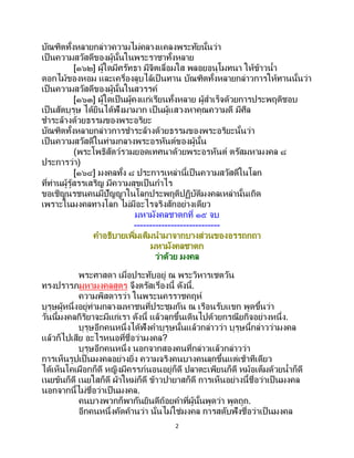2
บัณฑิตทั้งหลายกล่าวความไม่คลางแคลงพระทัยนั้นว่า
เป็นความสวัสดีของผู้นั้นในพระราชาทั้งหลาย
[๑๖๒] ผู้ใดมีศรัทธา มีจิตเลื่อมใส พลอยอนุโมทนา ให้ข้าวน้า
ดอกไม้ของหอม และเครื่องลูบไล้เป็ นทาน บัณฑิตทั้งหลายกล่าวการให้ทานนั้นว่า
เป็นความสวัสดีของผู้นั้นในสวรรค์
[๑๖๓] ผู้ใดเป็นผู้คงแก่เรียนทั้งหลาย ผู้สาเร็จด้วยการประพฤติชอบ
เป็นสัตบุรุษ ได้ยินได้ฟังมามาก เป็นผู้แสวงหาคุณความดี มีศีล
ชาระล้างด้วยธรรมของพระอริยะ
บัณฑิตทั้งหลายกล่าวการชาระล้างด้วยธรรมของพระอริยะนั้นว่า
เป็นความสวัสดีในท่ามกลางพระอรหันต์ของผู้นั้น
(พระโพธิสัตว์รวมยอดเทศนาด้วยพระอรหันต์ ตรัสมหามงคล ๘
ประการว่า)
[๑๖๔] มงคลทั้ง ๘ ประการเหล่านี้เป็นความสวัสดีในโลก
ที่ท่านผู้รู้สรรเสริญ มีความสุขเป็นกาไร
ขอเชิญนรชนคนมีปัญญาในโลกประพฤติปฏิบัติมงคลเหล่านั้นเถิด
เพราะในมงคลทางโลก ไม่มีอะไรจริงสักอย่างเดียว
มหามังคลชาดกที่ ๑๕ จบ
----------------------------
คาอธิบายเพิ่มเติมนามาจากบางส่วนของอรรถกถา
มหามังคลชาดก
ว่าด้วย มงคล
พระศาสดา เมื่อประทับอยู่ ณ พระวิหารเชตวัน
ทรงปรารภมหามงคลสูตร จึงตรัสเรื่องนี้ ดังนี้.
ความพิสดารว่า ในพระนครราชคฤห์
บุรุษผู้หนึ่งอยู่ท่ามกลางมหาชนที่ประชุมกัน ณ เรือนรับแขก พูดขึ้นว่า
วันนี้มงคลกิริยาจะมีแก่เรา ดังนี้ แล้วลุกขึ้นเดินไปด้วยกรณียกิจอย่างหนึ่ง.
บุรุษอีกคนหนึ่งได้ฟังคาบุรุษนั้นแล้วกล่าวว่า บุรุษนี้กล่าวว่ามงคล
แล้วก็ไปเสีย อะไรหนอที่ชื่อว่ามงคล?
บุรุษอีกคนหนึ่ง นอกจากสองคนที่กล่าวแล้วกล่าวว่า
การเห็นรูปเป็ นมงคลอย่างยิ่ง ความจริงคนบางคนลุกขึ้นแต่เช้าทีเดียว
ได้เห็นโคเผือกก็ดี หญิงมีครรภ์นอนอยู่ก็ดี ปลาตะเพียนก็ดี หม้อเต็มด้วยน้าก็ดี
เนยข้นก็ดี เนยใสก็ดี ผ้าใหม่ก็ดี ข้าวปายาสก็ดี การเห็นอย่างนี้ชื่อว่าเป็นมงคล
นอกจากนี้ไม่ชื่อว่าเป็นมงคล.
คนบางพวกก็พากันยินดีถ้อยคาที่ผู้นั้นพูดว่า พูดถูก.
อีกคนหนึ่งคัดค้านว่า นั่นไม่ใช่มงคล การสดับฟังชื่อว่าเป็ นมงคล
 