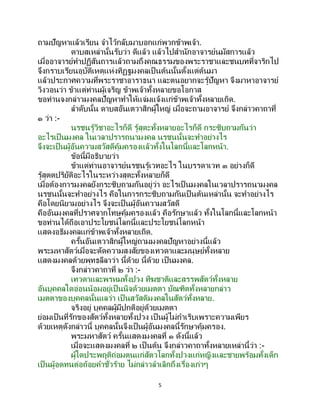 5
ถามปัญหาแล้วเรียน จาไว้กลับมาบอกแก่พวกข้าพเจ้า.
ดาบสเหล่านั้นรับว่า ดีแล้ว แล้วไปสานักอาจารย์นมัสการแล้ว
เมื่ออาจารย์ทาปฏิสันถารแล้วถามถึงคุณธรรมของพระราชาและชนบทที่จาริกไป
จึงกราบเรียนอุบัติเหตุแห่งทิฏฐมงคลเป็ นต้นนั้นตั้งแต่ต้นมา
แล้วประกาศความที่พระราชาอาราธนา และตนอยากจะรู้ปัญหา จึงมาหาอาจารย์
วิงวอนว่า ข้าแต่ท่านผู้เจริญ ข้าพเจ้าทั้งหลายขอโอกาส
ขอท่านจงกล่าวมงคลปัญหาทาให้แจ่มแจ้งแก่ข้าพเจ้าทั้งหลายเถิด.
ลาดับนั้น ดาบสอันเตวาสิกผู้ใหญ่ เมื่อจะถามอาจารย์ จึงกล่าวคาถาที่
๑ ว่า :-
นรชนรู้วิชาอะไรก็ดี รู้สุตะทั้งหลายอะไรก็ดี กระซิบถามกันว่า
อะไรเป็ นมงคล ในเวลาปรารถนามงคล นรชนนั้นจะทาอย่างไร
จึงจะเป็นผู้อันความสวัสดีคุ้มครองแล้วทั้งในโลกนี้และโลกหน้า.
ข้อนี้มีอธิบายว่า
ข้าแต่ท่านอาจารย์นรชนรู้เวทอะไร ในบรรดาเวท ๓ อย่างก็ดี
รู้สุตตปริยัติอะไรในระหว่างสุตะทั้งหลายก็ดี
เมื่อต้องการมงคลยังกระซิบถามกันอยู่ว่า อะไรเป็ นมงคลในเวลาปรารถนามงคล
นรชนนั้นจะทาอย่างไร คือในการกระซิบถามกันเป็นต้นเหล่านั้น จะทาอย่างไร
คือโดยนิยามอย่างไร จึงจะเป็ นผู้อันความสวัสดี
คืออันมงคลที่ปราศจากโทษคุ้มครองแล้ว คือรักษาแล้ว ทั้งในโลกนี้และโลกหน้า
ขอท่านได้ถือเอาประโยชน์โลกนี้และประโยชน์โลกหน้า
แสดงอธิมงคลแก่ข้าพเจ้าทั้งหลายเถิด.
ครั้นอันเตวาสิกผู้ใหญ่ถามมงคลปัญหาอย่างนี้แล้ว
พระมหาสัตว์เมื่อจะตัดความสงสัยของเทวดาและมนุษย์ทั้งหลาย
แสดงมงคลด้วยพุทธลีลาว่า นี้ด้วย นี้ด้วย เป็นมงคล.
จึงกล่าวคาถาที่ ๒ ว่า :-
เทวดาและพรหมทั้งปวง ทีฆชาติและสรรพสัตว์ทั้งหลาย
อันบุคคลใดอ่อนน้อมอยู่เป็นนิจด้วยเมตตา บัณฑิตทั้งหลายกล่าว
เมตตาของบุคคลนั้นแลว่า เป็ นสวัสดิมงคลในสัตว์ทั้งหลาย.
จริงอยู่ บุคคลผู้มีปกติอยู่ด้วยเมตตา
ย่อมเป็นที่รักของสัตว์ทั้งหลายทั้งปวง เป็ นผู้ไม่กาเริบเพราะความเพียร
ด้วยเหตุดังกล่าวนี้ บุคคลนั้นจึงเป็นผู้อันมงคลนี้รักษาคุ้มครอง.
พระมหาสัตว์ ครั้นแสดงมงคลที่ ๑ ดังนี้แล้ว
เมื่อจะแสดงมงคลที่ ๒ เป็ นต้น จึงกล่าวคาถาทั้งหลายเหล่านี้ว่า :-
ผู้ใดประพฤติถ่อมตนแก่สัตวโลกทั้งปวงแก่หญิงและชายพร้อมทั้งเด็ก
เป็นผู้อดทนต่อถ้อยคาชั่วร้าย ไม่กล่าวลาเลิกถึงเรื่องเก่าๆ
 