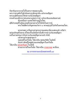 7
ก็พากันลาอาจารย์ไปในพระราชอุทยานนั้น.
พระราชาเสด็จไปสานักพระฤๅษีเหล่านั้น แล้วถามปัญหา
พระฤๅษีทั้งหลายได้กล่าวแก้มงคลปัญหา
ตามทานองที่อาจารย์บอกมาแด่พระราชา แล้วมาดินแดนหิมพานต์.
ตั้งแต่นั้นมา มงคลได้ปรากฏในโลก
ผู้ที่ประพฤติในข้อมงคลทั้งหลายตายไปได้เกิดในสวรรค์.
พระโพธิสัตว์เจริญพรหมวิหาร ๔ พาหมู่ฤๅษีไปเกิดในพรหมโลก.
พระศาสดา ครั้นทรงนาพระธรรมเทศนานี้มาแสดงแล้ว ตรัสว่า
ดูก่อนภิกษุทั้งหลาย มิใช่แต่ในบัดนี้เท่านั้นที่เรากล่าวแก้มงคลปัญหา
แม้ในกาลก่อนเราก็กล่าวแก้มงคลปัญหามาแล้ว ดังนี้.
แล้วทรงประชุมชาดกว่า
หมู่ฤๅษีในครั้งนั้น ได้มาเป็น พุทธบริษัท ในบัดนี้
อันเตวาสิกผู้ใหญ่ผู้ถามมงคลปัญหาในครั้งนั้น
ได้มาเป็น พระสารีบุตร ในบัดนี้
ส่วนอาจารย์ในครั้งนั้น ได้มาเป็น เราตถาคต ฉะนี้แล.
จบ อรรถกถามหามังคลชาดกที่ ๑๕
-----------------------------------------------------
 
