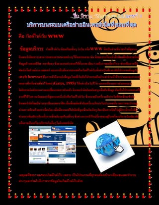 คือ ๶วิลด์ไวด์เว็บ www
ข้อมูลบริการ ๶วิลด์ไวด์เว็บ นิยมเรียกสั้นๆ ว่าเว็บ หรือWWW ถือเป็นส่วนที่น่าสนใจที่สุดบน
อินเทอร์เน็ตเพราะสามารถแสดงสารสนเทศต่างๆ ได้หลากหลาย เช่น นิตยสารหรือหนังสือพิมพ์อิเล็กทรอนิกส์
ข้อมูลด้านดนตรีกีฬา การศึกษา ซึ่งสามารถนาเสนอได้ทั้งภาพ เสียง รวมถึงภาพเคลื่อนไหว เช่นแฟ้มภาพวีดิ
ทัศน์หรือตัวอย่างภาพยนตร์ และการสืบค้นสารสนเทศใน๶วิลด์ไวด์เว็บนั้นจาเป็นต้องอาศัยโปรแกรมค้นดูเว็บ
(web browser)ในการเข้าถึงแหล่งข้อมูล โดยที่เว็บกับโปรแกรมค้นผ่านจะทาหน้าที่รวบรวมและกระจาย
เอกสารที่เครือข่ายที่ทาไว้เกตส์ (Gates, 1995) ได้กล่าวถึงเว็บไว้ว่า นอกเหนือจากการส่งจดหมาย
อิเล็กทรอนิกส์และการแลกเปลี่ยนเอกสารกันแล้ว อินเทอร์เน็ตยังสนับสนุนสืบค้นข้อมูล อันเป็นโปรแกรมการใช้
งานที่ได้รับความนิยมมากที่สุดแบบหนึ่งนั่นคือ๶วิลด์ไวด์เว็บ ซึ่งหมายถึงเครื่องบริการเว็บที่ต่อเชื่อมเข้ากับ
อินเทอร์เน็ตโดยมีข่าวสารเป็นภาพกราฟิก เมื่อเชื่อมต่อเข้ากับเครื่องบริการเว็บประเภทนั้น จอภาพจะปรากฏ
ข่าวสารพร้อมด้วยการเชื่อมโยง เมื่อเลื่อนเมาส์ไปคลิกที่จุดเชื่อมโยงใดๆ ก็จะเป็นการเปิดไปสู่อีกหน้าหนึ่งที่มี
ข่าวสารเพิ่มเติมพร้อมทั้งการเชื่อมโยงจุดใหม่อื่นๆ ซึ่งข่าวสารหน้าใหม่นี้อาจจะอยู่ในเครื่องบริการเว็บเดียวกัน
หรืออาจเป็นเครื่องบริการเว็บอื่นๆ ในอินเทอร์เน็ต
เหตุผลที่ชอบ: ผมชอบ๶วิลด์ไวด์เว็บ เพราะ เป็นโปรแกรมที่ทุกคนต้องเข้ามาเยี่ยมชมและทางาน
ต่างๆและร่วมไปถึงการหาข้อมูลใน๶วิลด์ไวด์เว็บด้วย
 