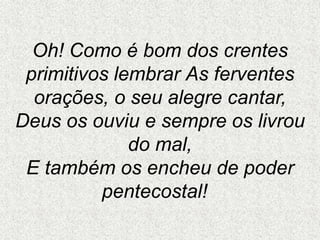 Oh! Como é bom dos crentes
primitivos lembrar As ferventes
orações, o seu alegre cantar,
Deus os ouviu e sempre os livrou
do mal,
E também os encheu de poder
pentecostal!
 