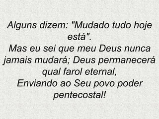 Alguns dizem: "Mudado tudo hoje
está".
Mas eu sei que meu Deus nunca
jamais mudará; Deus permanecerá
qual farol eternal,
Enviando ao Seu povo poder
pentecostal!
 