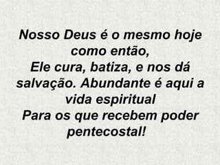 Nosso Deus é o mesmo hoje
como então,
Ele cura, batiza, e nos dá
salvação. Abundante é aqui a
vida espiritual
Para os que recebem poder
pentecostal!
 
