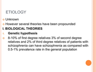 ETIOLOGY
 Unknown
 However several theories have been propounded
I. BIOLOGICAL THEORIES
1. Genetic hypothesis
 8-10% of first degree relatives 3% of second degree
relatives and 2% of third degree relatives of patients with
schizophrenia can have schizophrenia as compared with
0.5-1% prevalence rate in the general population
 