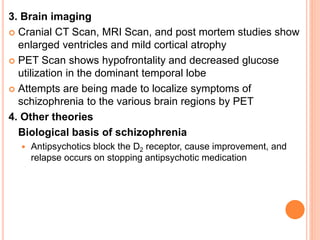 3. Brain imaging
 Cranial CT Scan, MRI Scan, and post mortem studies show
enlarged ventricles and mild cortical atrophy
 PET Scan shows hypofrontality and decreased glucose
utilization in the dominant temporal lobe
 Attempts are being made to localize symptoms of
schizophrenia to the various brain regions by PET
4. Other theories
Biological basis of schizophrenia
 Antipsychotics block the D2 receptor, cause improvement, and
relapse occurs on stopping antipsychotic medication
 