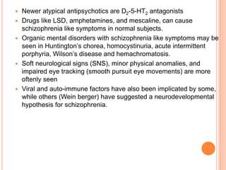  Newer atypical antipsychotics are D2-5-HT2 antagonists
 Drugs like LSD, amphetamines, and mescaline, can cause
schizophrenia like symptoms in normal subjects.
 Organic mental disorders with schizophrenia like symptoms may be
seen in Huntington’s chorea, homocystinuria, acute intermittent
porphyria, Wilson’s disease and hemachromatosis.
 Soft neurological signs (SNS), minor physical anomalies, and
impaired eye tracking (smooth pursuit eye movements) are more
oftenly seen
 Viral and auto-immune factors have also been implicated by some,
while others (Wein berger) have suggested a neurodevelopmental
hypothesis for schizophrenia.
 