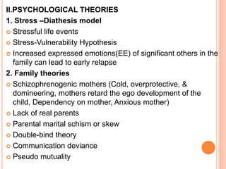 II.PSYCHOLOGICAL THEORIES
1. Stress –Diathesis model
 Stressful life events
 Stress-Vulnerability Hypothesis
 Increased expressed emotions(EE) of significant others in the
family can lead to early relapse
2. Family theories
 Schizophrenogenic mothers (Cold, overprotective, &
domineering, mothers retard the ego development of the
child, Dependency on mother, Anxious mother)
 Lack of real parents
 Parental marital schism or skew
 Double-bind theory
 Communication deviance
 Pseudo mutuality
 
