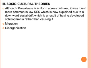 III. SOCIO-CULTURAL THEORIES
 Although Prevalence is uniform across cultures, it was found
more common in low SES which is now explained due to a
downward social drift which is a result of having developed
schizophrenia rather than causing it
 Migration
 Disorganization
 