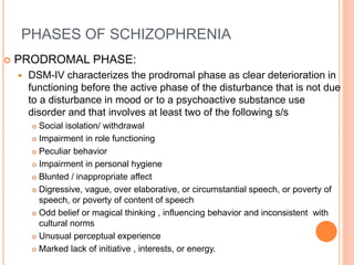 PHASES OF SCHIZOPHRENIA
 PRODROMAL PHASE:
 DSM-IV characterizes the prodromal phase as clear deterioration in
functioning before the active phase of the disturbance that is not due
to a disturbance in mood or to a psychoactive substance use
disorder and that involves at least two of the following s/s
 Social isolation/ withdrawal
 Impairment in role functioning
 Peculiar behavior
 Impairment in personal hygiene
 Blunted / inappropriate affect
 Digressive, vague, over elaborative, or circumstantial speech, or poverty of
speech, or poverty of content of speech
 Odd belief or magical thinking , influencing behavior and inconsistent with
cultural norms
 Unusual perceptual experience
 Marked lack of initiative , interests, or energy.
 
