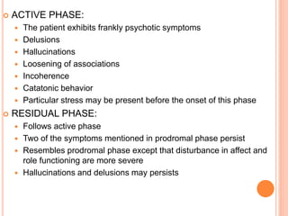  ACTIVE PHASE:
 The patient exhibits frankly psychotic symptoms
 Delusions
 Hallucinations
 Loosening of associations
 Incoherence
 Catatonic behavior
 Particular stress may be present before the onset of this phase
 RESIDUAL PHASE:
 Follows active phase
 Two of the symptoms mentioned in prodromal phase persist
 Resembles prodromal phase except that disturbance in affect and
role functioning are more severe
 Hallucinations and delusions may persists
 