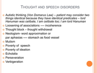 THOUGHT AND SPEECH DISORDERS
 Autistic thinking (Von Domarus Law) – patient may consider two
things identical because they have identical predicates – lord
Hanuman was celibate, I am celibate too; I am lord Hanuman
 Loosening of associations ---- incoherence
 Thought block – thought withdrawal
 Neologism- word approximation or
par aphasias ---- stomach as food vessel
 Mutism
 Poverty of speech
 Poverty of ideation
 Echolalia
 Perseveration
 Verbigeration
 
