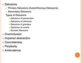  Delusions
 Primary Delusions (Autochthonous Delusions)
 Secondary Delusions
Types of Delusions
 Delusions of persecution
 Delusions of reference
 Delusions of grandeur
 Delusions of control
 Somatic Delusions
 Overinclusion
 Impaired abstraction
 Concreteness
 Perplexity
 Ambivalence
 