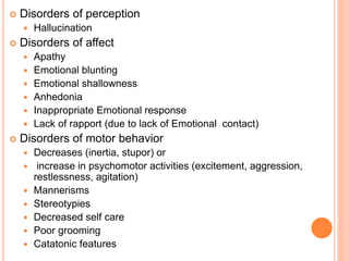  Disorders of perception
 Hallucination
 Disorders of affect
 Apathy
 Emotional blunting
 Emotional shallowness
 Anhedonia
 Inappropriate Emotional response
 Lack of rapport (due to lack of Emotional contact)
 Disorders of motor behavior
 Decreases (inertia, stupor) or
 increase in psychomotor activities (excitement, aggression,
restlessness, agitation)
 Mannerisms
 Stereotypies
 Decreased self care
 Poor grooming
 Catatonic features
 