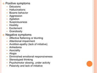  Positive symptoms
 Delusions
 Hallucinations
 Bizarre behavior
 Aggression
 Agitation
 Suspiciousness
 Hostility
 Excitement
 Grandiosity
 Negative symptoms
 Affective flattening or blunting
 Attentional impairment
 Avolition-apathy (lack of initiative)
 Anhedonia
 Asociality
 Alogia
 Diminished emotional responsiveness
 Stereotyped thinking
 Psychomotor slowing, under activity
 Passivity and lack of initiative
 
