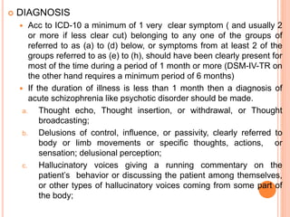  DIAGNOSIS
 Acc to ICD-10 a minimum of 1 very clear symptom ( and usually 2
or more if less clear cut) belonging to any one of the groups of
referred to as (a) to (d) below, or symptoms from at least 2 of the
groups referred to as (e) to (h), should have been clearly present for
most of the time during a period of 1 month or more (DSM-IV-TR on
the other hand requires a minimum period of 6 months)
 If the duration of illness is less than 1 month then a diagnosis of
acute schizophrenia like psychotic disorder should be made.
a. Thought echo, Thought insertion, or withdrawal, or Thought
broadcasting;
b. Delusions of control, influence, or passivity, clearly referred to
body or limb movements or specific thoughts, actions, or
sensation; delusional perception;
c. Hallucinatory voices giving a running commentary on the
patient’s behavior or discussing the patient among themselves,
or other types of hallucinatory voices coming from some part of
the body;
 
