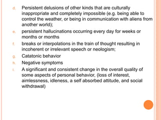 d. Persistent delusions of other kinds that are culturally
inappropriate and completely impossible (e.g. being able to
control the weather, or being in communication with aliens from
another world);
e. persistent hallucinations occurring every day for weeks or
months or months
f. breaks or interpolations in the train of thought resulting in
incoherent or irrelevant speech or neologism;
g. Catatonic behavior
h. Negative symptoms
i. A significant and consistent change in the overall quality of
some aspects of personal behavior, (loss of interest,
aimlessness, idleness, a self absorbed attitude, and social
withdrawal)
 