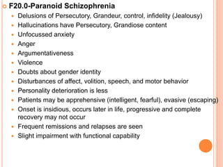  F20.0-Paranoid Schizophrenia
 Delusions of Persecutory, Grandeur, control, infidelity (Jealousy)
 Hallucinations have Persecutory, Grandiose content
 Unfocussed anxiety
 Anger
 Argumentativeness
 Violence
 Doubts about gender identity
 Disturbances of affect, volition, speech, and motor behavior
 Personality deterioration is less
 Patients may be apprehensive (intelligent, fearful), evasive (escaping)
 Onset is insidious, occurs later in life, progressive and complete
recovery may not occur
 Frequent remissions and relapses are seen
 Slight impairment with functional capability
 